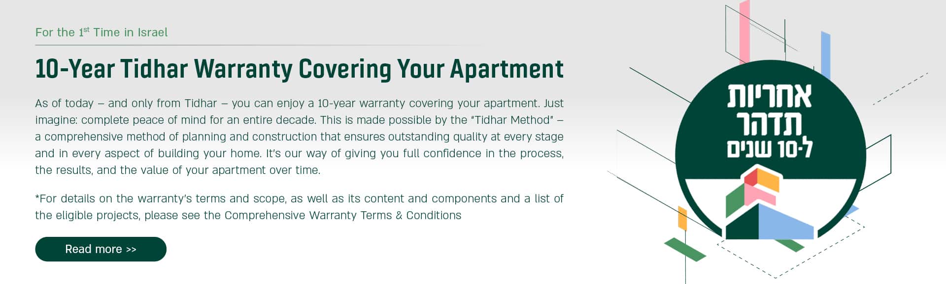 10 year Tidhar Warranty Covering Your Apartment. As of today, and only from Tidhar, you can enjoy 10-year warranty covering your apartment. Just imagine: complete peace of mind for an entire decade. This is made possible by the "Tidhar Method". * for details on the warranty's terms and scope, as well as its content and components and a list of the eligible projects, please see the Comprehensive Warranty Terms & Conditions. For more information Press here