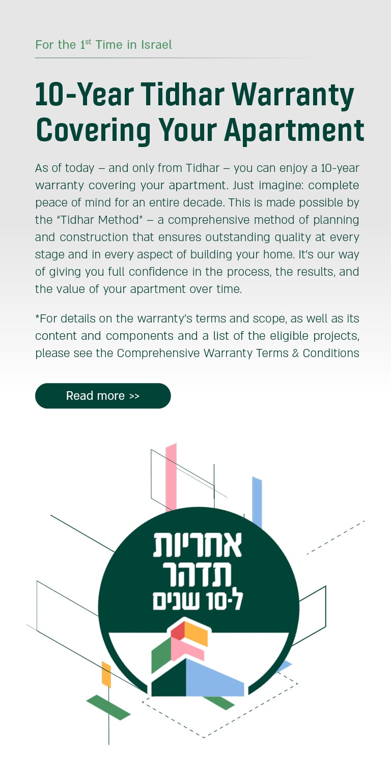 10 year Tidhar Warranty Covering Your Apartment. As of today, and only from Tidhar, you can enjoy 10-year warranty covering your apartment. Just imagine: complete peace of mind for an entire decade. This is made possible by the "Tidhar Method". * for details on the warranty's terms and scope, as well as its content and components and a list of the eligible projects, please see the Comprehensive Warranty Terms & Conditions. For more information Press here